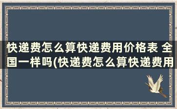 快递费怎么算快递费用价格表 全国一样吗(快递费怎么算快递费用价格表 全国通用吗)